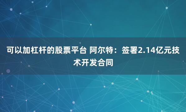 可以加杠杆的股票平台 阿尔特：签署2.14亿元技术开发合同