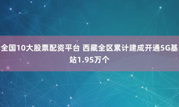 全国10大股票配资平台 西藏全区累计建成开通5G基站1.95万个