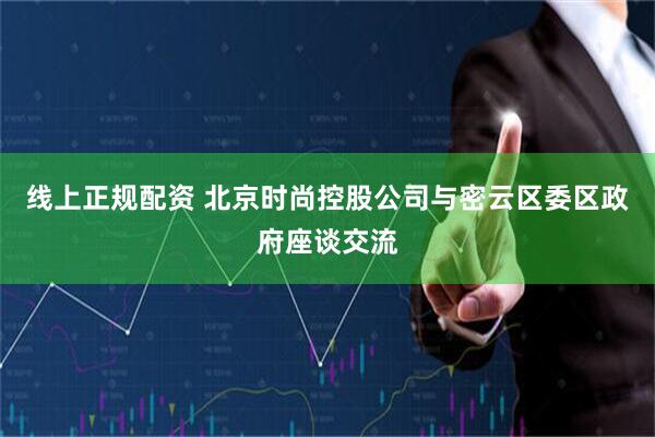 线上正规配资 北京时尚控股公司与密云区委区政府座谈交流