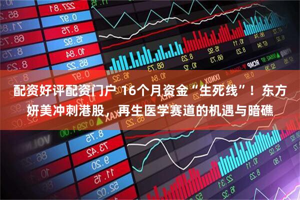 配资好评配资门户 16个月资金“生死线”！东方妍美冲刺港股，再生医学赛道的机遇与暗礁