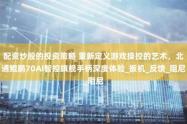 配资炒股的投资策略 重新定义游戏操控的艺术，北通鲲鹏70AI智控旗舰手柄深度体验_扳机_反馈_阻尼