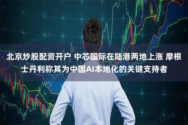 北京炒股配资开户 中芯国际在陆港两地上涨 摩根士丹利称其为中国AI本地化的关键支持者