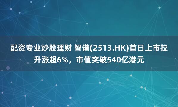 配资专业炒股理财 智谱(2513.HK)首日上市拉升涨超6%，市值突破540亿港元