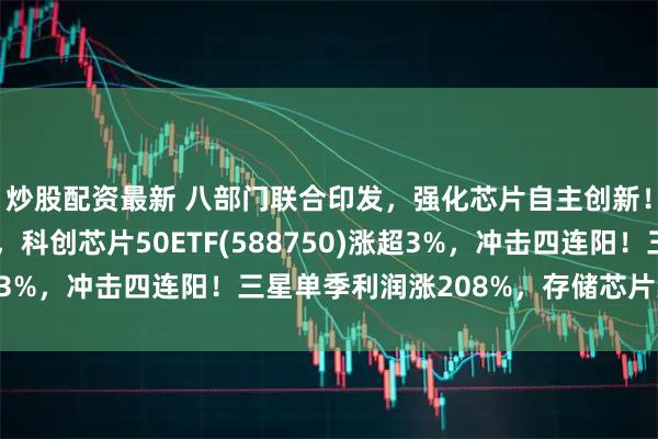 炒股配资最新 八部门联合印发，强化芯片自主创新！海光信息涨超12%，科创芯片50ETF(588750)涨超3%，冲击四连阳！三星单季利润涨208%，存储芯片大超预期